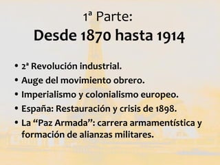 1ª Parte:
    Desde 1870 hasta 1914
• 2ª Revolución industrial.
• Auge del movimiento obrero.
• Imperialismo y colonialism...