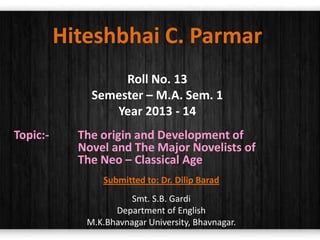 Hiteshbhai C. Parmar
Roll No. 13
Semester – M.A. Sem. 1
Year 2013 - 14
Topic:-

The origin and Development of
Novel and The Major Novelists of
The Neo – Classical Age
Submitted to: Dr. Dilip Barad
Smt. S.B. Gardi
Department of English
M.K.Bhavnagar University, Bhavnagar.

 