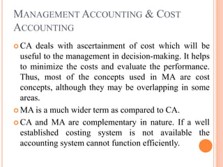 MANAGEMENT ACCOUNTING & COST
ACCOUNTING
 CA deals with ascertainment of cost which will be
useful to the management in decision-making. It helps
to minimize the costs and evaluate the performance.
Thus, most of the concepts used in MA are cost
concepts, although they may be overlapping in some
areas.
 MA is a much wider term as compared to CA.
 CA and MA are complementary in nature. If a well
established costing system is not available the
accounting system cannot function efficiently.
 