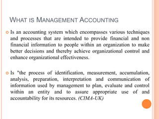 WHAT IS MANAGEMENT ACCOUNTING
 Is an accounting system which encompasses various techniques
and processes that are intended to provide financial and non
financial information to people within an organization to make
better decisions and thereby achieve organizational control and
enhance organizational effectiveness.
 Is "the process of identification, measurement, accumulation,
analysis, preparation, interpretation and communication of
information used by management to plan, evaluate and control
within an entity and to assure appropriate use of and
accountability for its resources. (CIMA-UK)
 