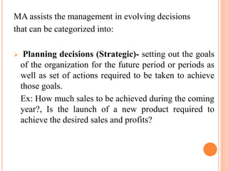 MA assists the management in evolving decisions
that can be categorized into:
 Planning decisions (Strategic)- setting out the goals
of the organization for the future period or periods as
well as set of actions required to be taken to achieve
those goals.
Ex: How much sales to be achieved during the coming
year?, Is the launch of a new product required to
achieve the desired sales and profits?
 