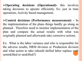 Operating decisions (Operational)- this involves
taking decisions to operate efficiently. Ex: just in time
operations, Activity based management.
Control decisions (Performance measurement) - In
the implementation of the plans things hardly go along as
planned . Therefore need to monitor implementation of the
plan and compare the actual results with what was
originally planned and afterwards take corrective actions.
Ex: What is the labor variance and who is responsible for
the adverse results, HRM division or Production division
and what action to take (should skilled labor replace with
semiskilled or unskilled?)
 