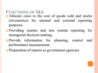 FUNCTIONS OF MA
 Allocate costs to the cost of goods sold and stocks
(inventories) for internal and external reporting
purposes.
 Providing routine and non routine reporting for
managerial decision making.
 Provide information for planning, control and
performance measurement.
 Preparation of reports to government agencies
 