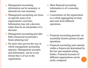  Management accounting
information can be monetary or
alternatively non-monetary
 Management accounting can focus
on specific areas of an
organization’s activities.
Information may aid a decision
rather than be an end product of a
decision.
 Management accounting provides
both a historical record and a
future planning tool
 No strict rules govern the way in
which management accounting
operates. Management accounts
and information can be in any
format that is of use to the
organization
 Most financial accounting
information is of a monetary
nature
 Concentrates on the organization
as a whole aggregating revenue
and costs from different
operations.
 Financial accounting presents an
essentially historic picture of past
operations.
 Financial accounting must operate
within a framework determined by
the law and standard setting
bodies. Financial accounts of
different organizations can be
easily compared
 