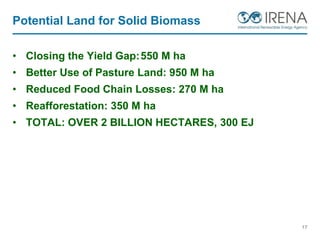 Potential Land for Solid Biomass
• Closing the Yield Gap:550 M ha
• Better Use of Pasture Land: 950 M ha
• Reduced Food Chain Losses: 270 M ha
• Reafforestation: 350 M ha
• TOTAL: OVER 2 BILLION HECTARES, 300 EJ
17
 
