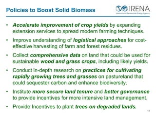Policies to Boost Solid Biomass
• Accelerate improvement of crop yields by expanding
extension services to spread modern farming techniques.
• Improve understanding of logistical approaches for cost-
effective harvesting of farm and forest residues.
• Collect comprehensive data on land that could be used for
sustainable wood and grass crops, including likely yields.
• Conduct in-depth research on practices for cultivating
rapidly growing trees and grasses on pastureland that
could sequester carbon and enhance biodiversity.
• Institute more secure land tenure and better governance
to provide incentives for more intensive land management.
• Provide Incentives to plant trees on degraded lands.
18
 