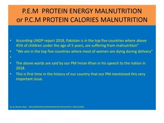 P.E.M PROTEIN ENERGY MALNUTRITION
or P.C.M PROTEIN CALORIES MALNUTRITION
• According UNDP report 2018, Pakistan is in the top five countries where above
45% of children under the age of 5 years, are suffering from malnutrition”
• “We are in the top five countries where most of women are dying during delivery”
•
• The above words are said by our PM Imran Khan in his speech to the nation in
2018.
• This is first time in the history of our country that our PM mentioned this very
important issue.
By Dr Mohib Ullah AIOU/BZ554926/19SKE00544/AUT2019/4701/ 3641/2/Q5B
 