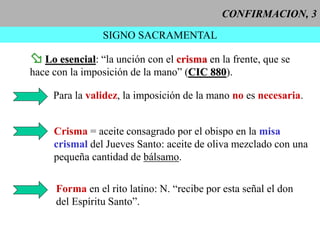 CONFIRMACION, 3
SIGNO SACRAMENTAL
 Lo esencial: “la unción con el crisma en la frente, que se
hace con la imposición de la mano” (CIC 880).
Para la validez, la imposición de la mano no es necesaria.
Crisma = aceite consagrado por el obispo en la misa
crismal del Jueves Santo: aceite de oliva mezclado con una
pequeña cantidad de bálsamo.
Forma en el rito latino: N. “recibe por esta señal el don
del Espíritu Santo”.
 