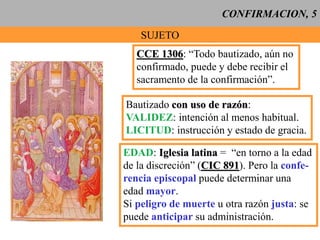 CONFIRMACION, 5
SUJETO
CCE 1306: “Todo bautizado, aún no
confirmado, puede y debe recibir el
sacramento de la confirmación”.
Bautizado con uso de razón:
VALIDEZ: intención al menos habitual.
LICITUD: instrucción y estado de gracia.
EDAD: Iglesia latina = “en torno a la edad
de la discreción” (CIC 891). Pero la confe-
rencia episcopal puede determinar una
edad mayor.
Si peligro de muerte u otra razón justa: se
puede anticipar su administración.
 