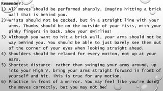 Remember:
1) All moves should be performed sharply. Imagine hitting a brick
wall that is behind you.
2) Wrists should not be cocked, but in a straight line with your
arms. Thumbs should be on the outside of your fists, with your
pinky fingers in back. Show your swirlies!
3) Although you want to hit a brick wall, your arms should not be
way behind you. You should be able to just barely see them out
of the corner of your eyes when looking straight ahead.
4) Shoulders should be relaxed for every motion, not up at your
ears.
5) Shortest distance- rather than swinging your arms around, up
into your High V, bring your arms straight forward in front of
yourself and hit. This is true for any motion.
6) Practice in front of a mirror. You may feel like you're doing
the moves correctly, but you may not be.
 