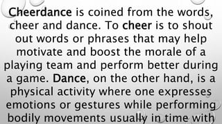 Cheerdance is coined from the words,
cheer and dance. To cheer is to shout
out words or phrases that may help
motivate and boost the morale of a
playing team and perform better during
a game. Dance, on the other hand, is a
physical activity where one expresses
emotions or gestures while performing
bodily movements usually in time with
 