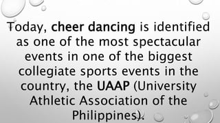 Today, cheer dancing is identified
as one of the most spectacular
events in one of the biggest
collegiate sports events in the
country, the UAAP (University
Athletic Association of the
Philippines).
 