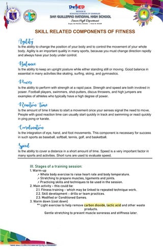 REGION III
SCHOOLS DIVISION OF ZAMBALES
Senior High Department
Burgos, San Marcelino, Zambales | School ID: 301029
SKILL RELATED COMPONENTS OF FITNESS
Agility
Is the ability to change the position of your body and to control the movement of your whole
body. Agility is an important quality in many sports, because you must change direction rapidly
and always have your body under control.
Balance
Is the ability to keep an upright posture while either standing still or moving. Good balance in
essential in many activities like skating, surfing, skiing, and gymnastics.
Power
Is the ability to perform with strength at a rapid pace. Strength and speed are both involved in
power. Football players, swimmers, shot-putters, discus throwers, and high jumpers are
examples of athletes who typically have a high degree of power.
Reaction Time
Is the amount of time it takes to start a movement once your senses signal the need to move.
People with good reaction time can usually start quickly in track and swimming or react quickly
in ping pong or karate.
Coordination
Is the integration of eye, hand, and foot movements. This component is necessary for success
in such sports as baseball, softball, tennis, golf, and basketball.
Speed
Is the ability to cover a distance in a short amount of time. Speed is a very important factor in
many sports and activities. Short runs are used to evaluate speed.
III. Stages of a training session:
1. Warm-up
.> Whole body exercise to raise heart rate and body temperature.
.> Stretching to prepare muscles, ligaments and joints.
.> Practicing skills and techniques to be used in the session.
2. Main activity - this could be:
2.1. Fitness training - which may be linked to repeated technique work.
2.2. Skill development - drills or team practices.
2.3. Modified or Conditioned Games.
3. Warm down (cool down)
** Light exercise to help remove carbon dioxide, lactic acid and other waste
products.
Gentle stretching to prevent muscle soreness and stiffness later.
 