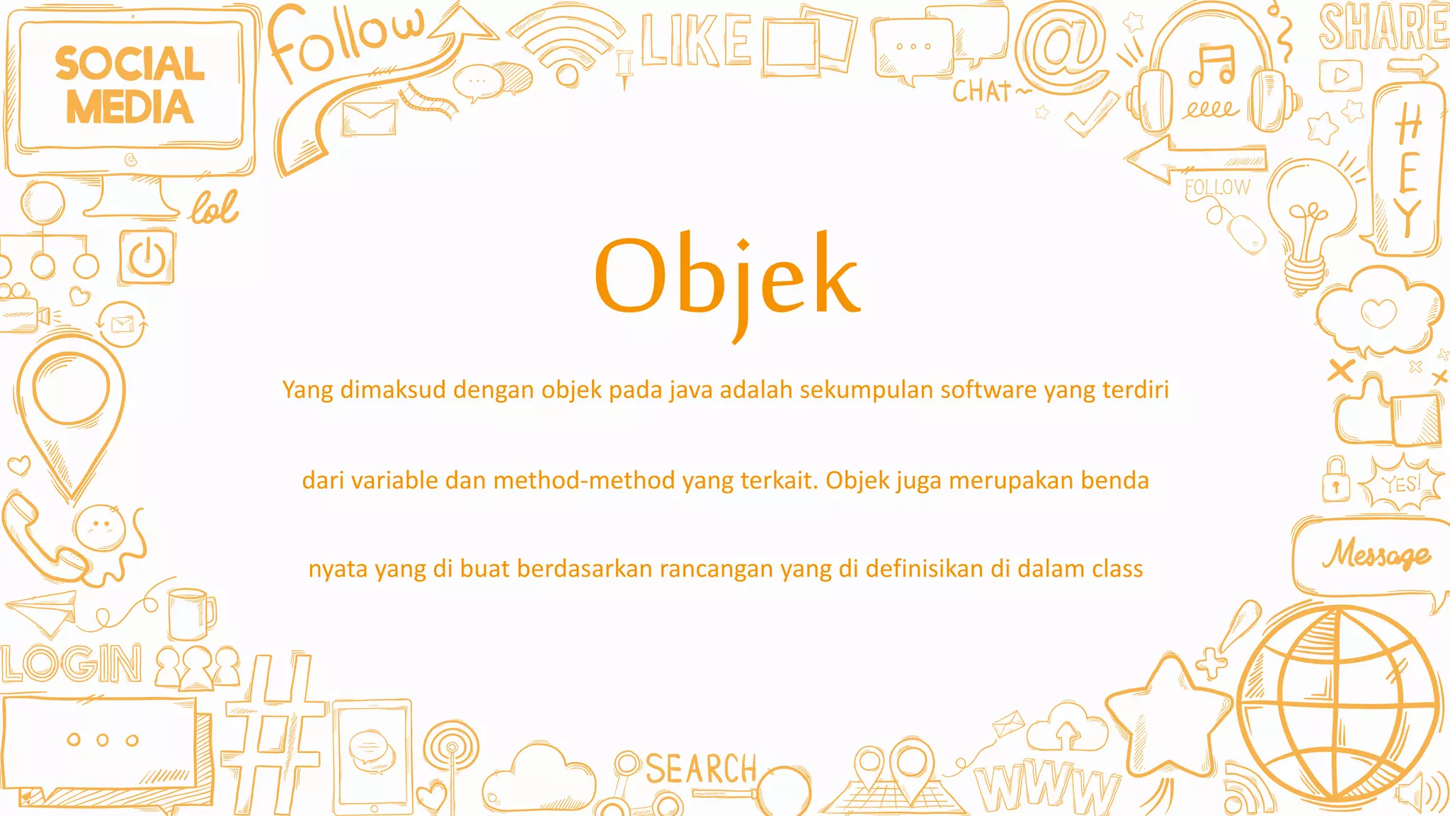 Yang dimaksud dengan objek pada java adalah sekumpulan software yang terdiri
dari variable dan method-method yang terkait. Objek juga merupakan benda
nyata yang di buat berdasarkan rancangan yang di definisikan di dalam class
Objek
 