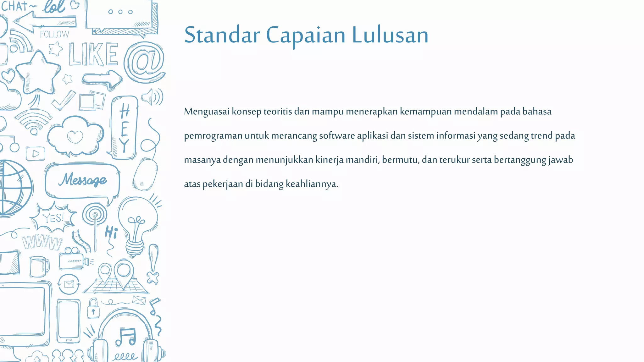 Standar Capaian Lulusan
Menguasai konsepteoritisdanmampumenerapkankemampuanmendalampadabahasa
pemrogramanuntukmerancangsoftwareaplikasidansistem informasiyangsedangtrendpada
masanyadengan menunjukkankinerjamandiri,bermutu,danterukursertabertanggungjawab
ataspekerjaandi bidang keahliannya.
 