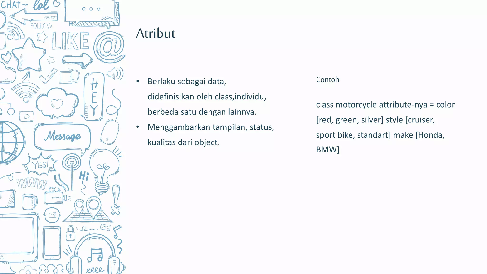 class motorcycle attribute-nya = color
[red, green, silver] style [cruiser,
sport bike, standart] make [Honda,
BMW]
Contoh
Atribut
• Berlaku sebagai data,
didefinisikan oleh class,individu,
berbeda satu dengan lainnya.
• Menggambarkan tampilan, status,
kualitas dari object.
 