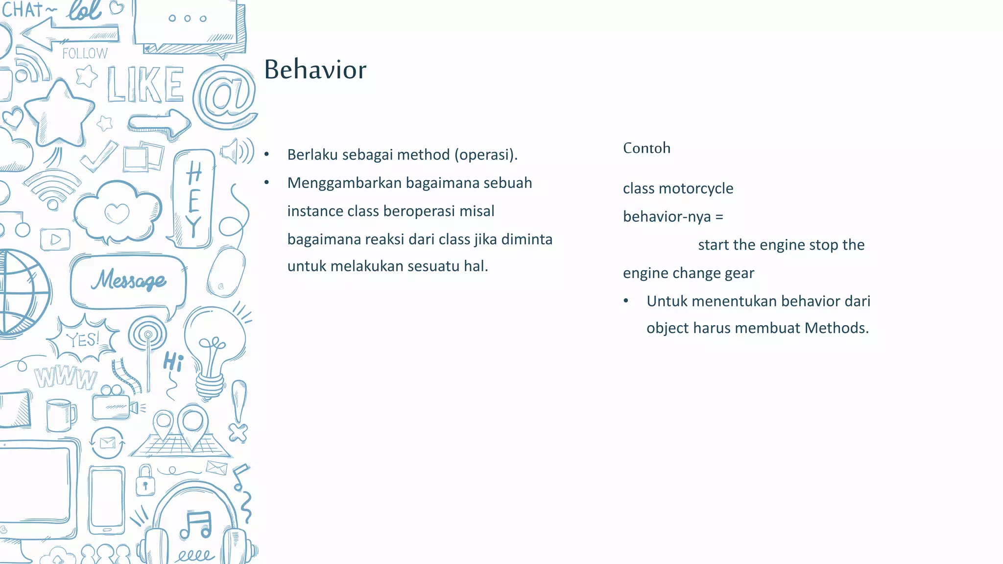 Behavior
• Berlaku sebagai method (operasi).
• Menggambarkan bagaimana sebuah
instance class beroperasi misal
bagaimana reaksi dari class jika diminta
untuk melakukan sesuatu hal.
class motorcycle
behavior-nya =
start the engine stop the
engine change gear
• Untuk menentukan behavior dari
object harus membuat Methods.
Contoh
 