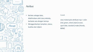 class motorcycle attribute-nya = color
[red, green, silver] style [cruiser,
sport bike, standart] make [Honda,
BMW]
Contoh
Atribut
• Berlaku sebagai data,
didefinisikan oleh class,individu,
berbeda satu dengan lainnya.
• Menggambarkan tampilan, status,
kualitas dari object.
 