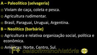 A – Paleolítico (selvageria)
o Viviam de caça, coleta e pesca.
o Agricultura rudimentar.
o Brasil, Paraguai, Uruguai, Argentina.
B – Neolítico (barbárie)
o Agricultura e relativa organização social, política e
econômica.
o Américas: Norte, Centro, Sul.
 