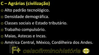 C – Agrárias (civilização)
o Alto padrão tecnológico.
o Densidade demográfica.
o Classes sociais e Estado tributário.
o Trabalho compulsório.
o Maias, Astecas e Incas.
o América Central, México, Cordilheira dos Andes.
 