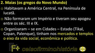 2. Maias (os gregos do Novo Mundo)
o Habitavam a América Central, na Península de
Iucatã.
o Não formaram um Império e tiveram seu apogeu
entre os séc. III e IX.
o Organizaram – se em Cidades – Estado (Tikal,
Copan, Palenque), tinham nos mercados e templos
o eixo da vida social, econômica e política.
 