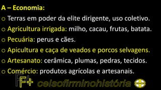 A – Economia:
o Terras em poder da elite dirigente, uso coletivo.
o Agricultura irrigada: milho, cacau, frutas, batata.
o Pecuária: perus e cães.
o Apicultura e caça de veados e porcos selvagens.
o Artesanato: cerâmica, plumas, pedras, tecidos.
o Comércio: produtos agrícolas e artesanais.
 