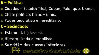B – Política:
o Cidades – Estado: Tikal, Copan, Palenque, Uxmal.
o Chefe político: halac – uinic.
o Poder teocrático e hereditário.
C – Sociedade:
o Estamental (classes).
o Hierarquizada e imobilista.
o Servidão das classes inferiores.
 