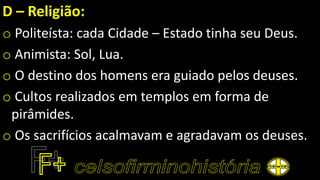 D – Religião:
o Politeísta: cada Cidade – Estado tinha seu Deus.
o Animista: Sol, Lua.
o O destino dos homens era guiado pelos deuses.
o Cultos realizados em templos em forma de
pirâmides.
o Os sacrifícios acalmavam e agradavam os deuses.
 