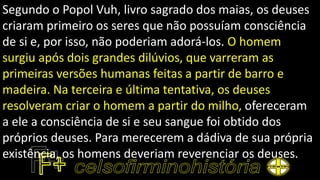 Segundo o Popol Vuh, livro sagrado dos maias, os deuses
criaram primeiro os seres que não possuíam consciência
de si e, por isso, não poderiam adorá-los. O homem
surgiu após dois grandes dilúvios, que varreram as
primeiras versões humanas feitas a partir de barro e
madeira. Na terceira e última tentativa, os deuses
resolveram criar o homem a partir do milho, ofereceram
a ele a consciência de si e seu sangue foi obtido dos
próprios deuses. Para merecerem a dádiva de sua própria
existência, os homens deveriam reverenciar os deuses.
 