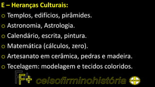E – Heranças Culturais:
o Templos, edifícios, pirâmides.
o Astronomia, Astrologia.
o Calendário, escrita, pintura.
o Matemática (cálculos, zero).
o Artesanato em cerâmica, pedras e madeira.
o Tecelagem: modelagem e tecidos coloridos.
 