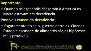 Importante:
o Quando os espanhóis chegaram à América os
Maias estavam em decadência.
Possíveis causas da decadência:
o Esgotamento do solo, guerras entre as Cidades –
Estado e escassez de alimentos são as hipóteses
mais prováveis.
 