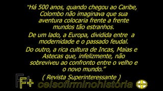 “Há 500 anos, quando chegou ao Caribe,
Colombo não imaginava que sua
aventura colocaria frente a frente
mundos tão estranhos.
De um lado, a Europa, dividida entre a
modernidade e o passado feudal.
Do outro, a rica cultura de Incas, Maias e
Astecas que, infelizmente, não
sobreviveu ao confronto entre o velho e
o novo mundo.”
( Revista Superinteressante )
 