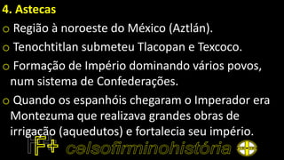 4. Astecas
o Região à noroeste do México (Aztlán).
o Tenochtitlan submeteu Tlacopan e Texcoco.
o Formação de Império dominando vários povos,
num sistema de Confederações.
o Quando os espanhóis chegaram o Imperador era
Montezuma que realizava grandes obras de
irrigação (aquedutos) e fortalecia seu império.
 