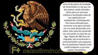 Uma lenda asteca da fundação
de Tenochtitlan é a de que um
dos astecas, ainda nômades,
olhou para um sinal que
indicava a localização exata de
sua capital para ser
estabelecida. Huitzilopochtli
lhes havia ordenado para
encontrar uma águia sentada
em um cacto devorando uma
cobra. Este cacto foi crescendo
em uma pedra no meio de um
lago. Depois de 200 anos de
migração, eles encontraram o
sinal prometido numa pequena
ilha no pantanoso Texcoco onde
então fundaram a sua nova
capital, Tenochtitlan.
 