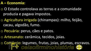 A – Economia:
o O Estado controlava as terras e a comunidade
produzia e pagava impostos.
o Agricultura irrigada (chinampas): milho, feijão,
cacau, algodão, fumo.
o Pecuária: perus, cães e patos.
o Artesanato: cerâmica, tecidos, joias.
o Comércio: legumes, frutas, joias, plumas, escravos.
 