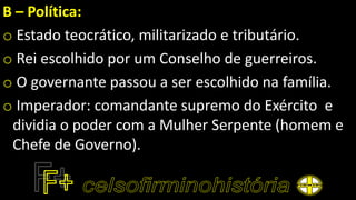 B – Política:
o Estado teocrático, militarizado e tributário.
o Rei escolhido por um Conselho de guerreiros.
o O governante passou a ser escolhido na família.
o Imperador: comandante supremo do Exército e
dividia o poder com a Mulher Serpente (homem e
Chefe de Governo).
 