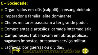 C – Sociedade:
o Organizados em clãs (calpulli): consanguinidade.
o Imperador e família: elite dominante.
o Chefes militares passaram a ter grande poder.
o Comerciantes e artesãos: camada intermediária.
o Camponeses: trabalhavam em obras públicas,
pagavam impostos, prestavam serviço militar.
o Escravos: por guerras ou dívidas.
 