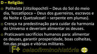D – Religião:
o Politeísta (Uitzilopochtli – Deus do Sol do meio
dia, Tezcatlipoca – Deus dos guerreiros, escravos e
da Noite e Quetzalcoatl – serpente em plumas).
o Crença na predestinação para cuidar da harmonia
do Universo e deveriam alimentar os deuses.
o Praticavam sacrifícios humanos para: alimentar
os deuses, garantir prosperidade, boas colheitas,
fim das pragas e vitórias militares.
 
