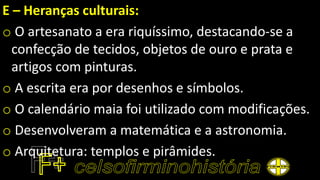 E – Heranças culturais:
o O artesanato a era riquíssimo, destacando-se a
confecção de tecidos, objetos de ouro e prata e
artigos com pinturas.
o A escrita era por desenhos e símbolos.
o O calendário maia foi utilizado com modificações.
o Desenvolveram a matemática e a astronomia.
o Arquitetura: templos e pirâmides.
 