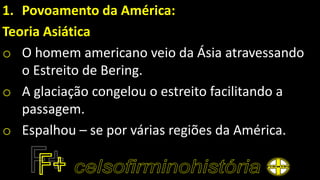 1. Povoamento da América:
Teoria Asiática
o O homem americano veio da Ásia atravessando
o Estreito de Bering.
o A glaciação congelou o estreito facilitando a
passagem.
o Espalhou – se por várias regiões da América.
 