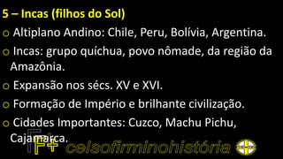 5 – Incas (filhos do Sol)
o Altiplano Andino: Chile, Peru, Bolívia, Argentina.
o Incas: grupo quíchua, povo nômade, da região da
Amazônia.
o Expansão nos sécs. XV e XVI.
o Formação de Império e brilhante civilização.
o Cidades Importantes: Cuzco, Machu Pichu,
Cajamarca.
 
