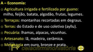 A – Economia:
o Agricultura irrigada e fertilizada por guano:
milho, feijão, batata, algodão, frutas, legumes.
o Terraços: montanhas recortadas em degraus.
o Terras: do Estado e de uso coletivo (ayllu).
o Pecuária: lhamas, alpacas, vicunhas.
o Artesanato: lã, madeira, cerâmica.
o Metalurgia em ouro, bronze e prata.
 