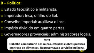 B – Política:
o Estado teocrático e militarista.
o Imperador: Inca, o filho do Sol.
o Conselho imperial: auxiliava o Inca.
o Império dividido em quatro partes.
o Governadores provinciais: administradores locais.
MITA
Trabalho compulsório nas minas, estradas e obras públicas
em troca de alimentos. Representava a servidão indígena.
 