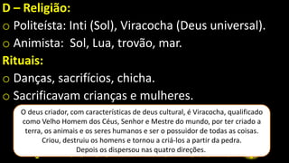 D – Religião:
o Politeísta: Inti (Sol), Viracocha (Deus universal).
o Animista: Sol, Lua, trovão, mar.
Rituais:
o Danças, sacrifícios, chicha.
o Sacrificavam crianças e mulheres.
O deus criador, com características de deus cultural, é Viracocha, qualificado
como Velho Homem dos Céus, Senhor e Mestre do mundo, por ter criado a
terra, os animais e os seres humanos e ser o possuidor de todas as coisas.
Criou, destruiu os homens e tornou a criá-los a partir da pedra.
Depois os dispersou nas quatro direções.
 