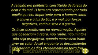 A religião era politeísta, constituída de forças do
bem e do mal. O bem era representado por tudo
aquilo que era importante para o homem como
a chuva e a luz do Sol, e o mal, por forças
negativas, como a seca e a guerra.
Os incas acreditavam na reencarnação. Aqueles
que obedeciam à regra, não roube, não minta e
não seja preguiçoso, quando morressem iriam
viver ao calor do sol enquanto os desobedientes
passariam os dias eternamente na terra fria.
 
