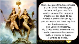 O sol enviou seu filho, Manco Capac
e Mama Ocllo, filha da lua, sua
mulher e irmã, para uma Terra
caótica e escura. Eles chegaram
erguendo-se das águas do lago
Titicaca e, em busca de um lugar
para estabelecer seu reino, seguiram
em direção noroeste,
até o vale do rio Huatanay.
Ali, Manco revirou a terra com seu
cajado, encontrou solo espesso e
fértil e o chamou de Cuzco,
o umbigo do mundo.
 