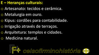 E – Heranças culturais:
o Artesanato: tecidos e cerâmica.
o Metalurgia em ouro.
o Kipus: cordões para contabilidade.
o Irrigação através de terraços.
o Arquitetura: templos e cidades.
o Medicina natural.
 