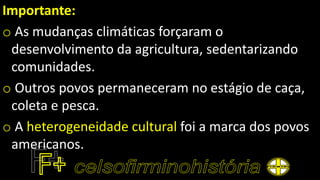 Importante:
o As mudanças climáticas forçaram o
desenvolvimento da agricultura, sedentarizando
comunidades.
o Outros povos permaneceram no estágio de caça,
coleta e pesca.
o A heterogeneidade cultural foi a marca dos povos
americanos.
 