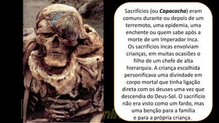 Sacrifícios (ou Capacocha) eram
comuns durante ou depois de um
terremoto, uma epidemia, uma
enchente ou quem sabe após a
morte de um Imperador Inca.
Os sacrifícios incas envolviam
crianças, em muitas ocasiões o
filho de um chefe de alta
hierarquia. A criança escolhida
personificava uma divindade em
corpo mortal que tinha ligação
direta com os deuses uma vez que
descendia do Deus-Sol. O sacrifício
não era visto como um fardo, mas
uma benção para a família
e para a própria criança.
 