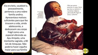 Ela era bela, saudável e,
provavelmente,
pertencia a uma nobre
família andina.
Apresentava motivos
suficientes para que lhe
tirassem a vida, ainda
adolescente, e
dedicassem seu corpo
frágil como uma
especial oferenda ao
Apu Ampato, uma
montanha sagrada, a 80
km de Arequipa. Não
poderia haver orgulho
maior para sua família
 